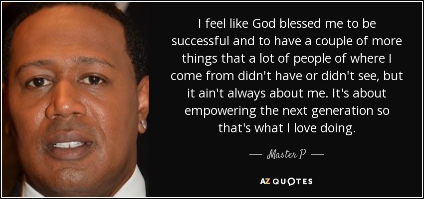 I feel like God blessed me to be successful and to have a couple of more things that a lot of people of where I come from didn't have or didn't see, but it ain't always about me. It's about empowering the next generation so that's what I love doing. - Master P