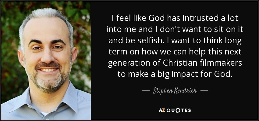 I feel like God has intrusted a lot into me and I don't want to sit on it and be selfish. I want to think long term on how we can help this next generation of Christian filmmakers to make a big impact for God. - Stephen Kendrick