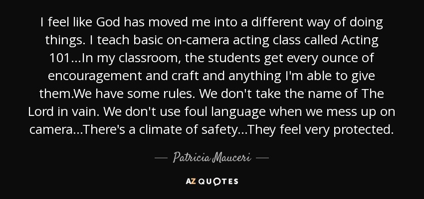 I feel like God has moved me into a different way of doing things. I teach basic on-camera acting class called Acting 101...In my classroom, the students get every ounce of encouragement and craft and anything I'm able to give them.We have some rules. We don't take the name of The Lord in vain. We don't use foul language when we mess up on camera...There's a climate of safety...They feel very protected. - Patricia Mauceri