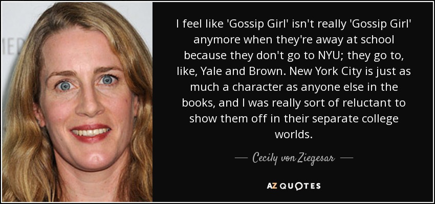 I feel like 'Gossip Girl' isn't really 'Gossip Girl' anymore when they're away at school because they don't go to NYU; they go to, like, Yale and Brown. New York City is just as much a character as anyone else in the books, and I was really sort of reluctant to show them off in their separate college worlds. - Cecily von Ziegesar