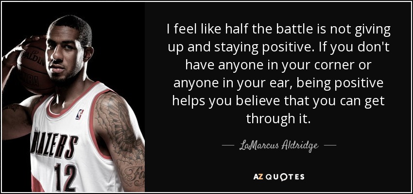 I feel like half the battle is not giving up and staying positive. If you don't have anyone in your corner or anyone in your ear, being positive helps you believe that you can get through it. - LaMarcus Aldridge