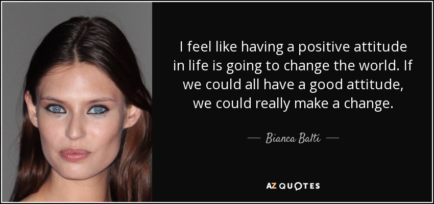I feel like having a positive attitude in life is going to change the world. If we could all have a good attitude, we could really make a change. - Bianca Balti