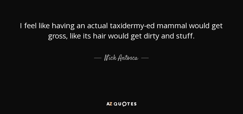 I feel like having an actual taxidermy-ed mammal would get gross, like its hair would get dirty and stuff. - Nick Antosca