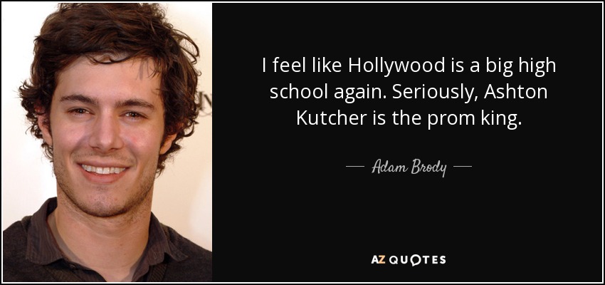 I feel like Hollywood is a big high school again. Seriously, Ashton Kutcher is the prom king. - Adam Brody