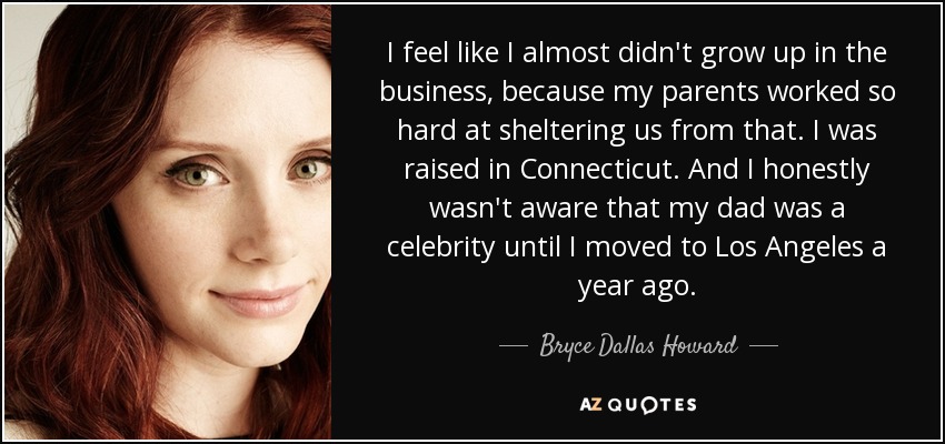 I feel like I almost didn't grow up in the business, because my parents worked so hard at sheltering us from that. I was raised in Connecticut. And I honestly wasn't aware that my dad was a celebrity until I moved to Los Angeles a year ago. - Bryce Dallas Howard