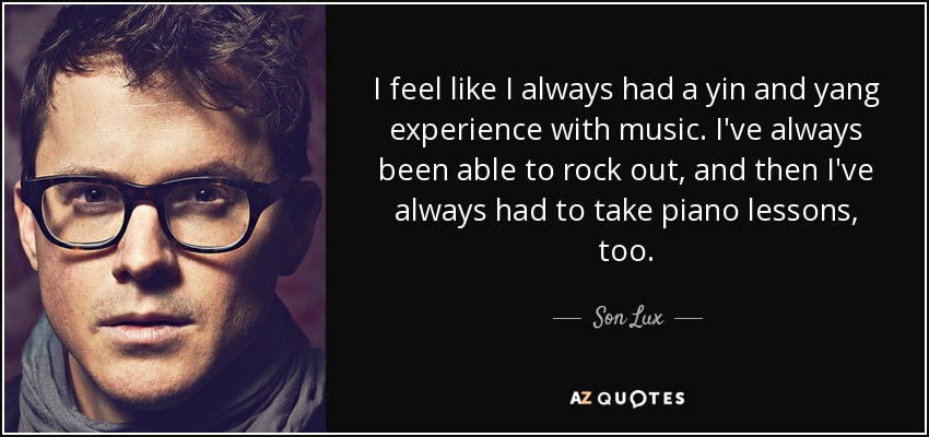 I feel like I always had a yin and yang experience with music. I've always been able to rock out, and then I've always had to take piano lessons, too. - Son Lux