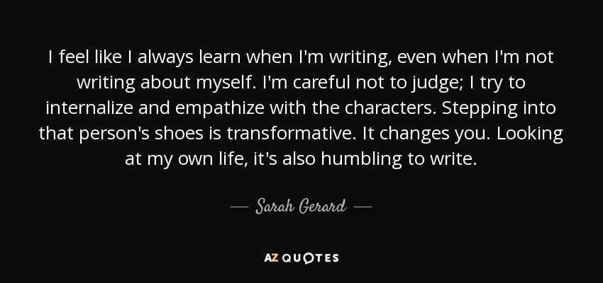 I feel like I always learn when I'm writing, even when I'm not writing about myself. I'm careful not to judge; I try to internalize and empathize with the characters. Stepping into that person's shoes is transformative. It changes you. Looking at my own life, it's also humbling to write. - Sarah Gerard