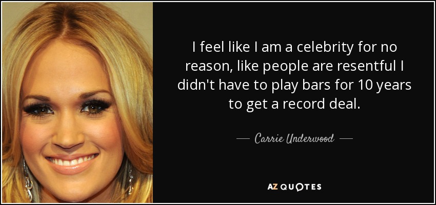 I feel like I am a celebrity for no reason, like people are resentful I didn't have to play bars for 10 years to get a record deal. - Carrie Underwood