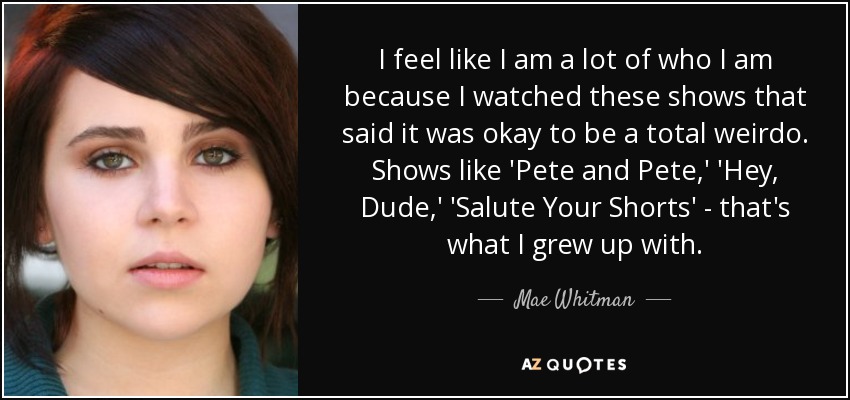 I feel like I am a lot of who I am because I watched these shows that said it was okay to be a total weirdo. Shows like 'Pete and Pete,' 'Hey, Dude,' 'Salute Your Shorts' - that's what I grew up with. - Mae Whitman