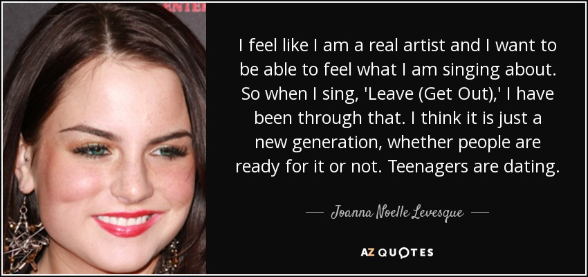 I feel like I am a real artist and I want to be able to feel what I am singing about. So when I sing, 'Leave (Get Out),' I have been through that. I think it is just a new generation, whether people are ready for it or not. Teenagers are dating. - Joanna Noelle Levesque
