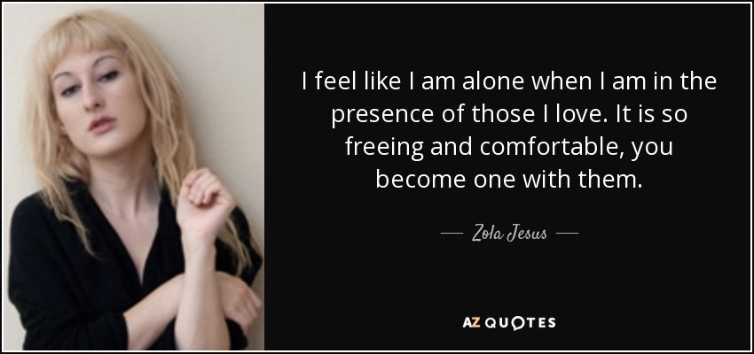 I feel like I am alone when I am in the presence of those I love. It is so freeing and comfortable, you become one with them. - Zola Jesus