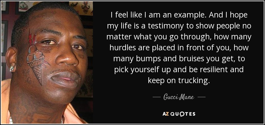 I feel like I am an example. And I hope my life is a testimony to show people no matter what you go through, how many hurdles are placed in front of you, how many bumps and bruises you get, to pick yourself up and be resilient and keep on trucking. - Gucci Mane
