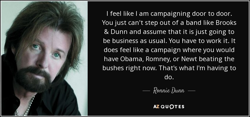 I feel like I am campaigning door to door. You just can't step out of a band like Brooks & Dunn and assume that it is just going to be business as usual. You have to work it. It does feel like a campaign where you would have Obama, Romney, or Newt beating the bushes right now. That's what I'm having to do. - Ronnie Dunn