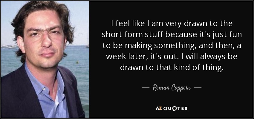 I feel like I am very drawn to the short form stuff because it's just fun to be making something, and then, a week later, it's out. I will always be drawn to that kind of thing. - Roman Coppola