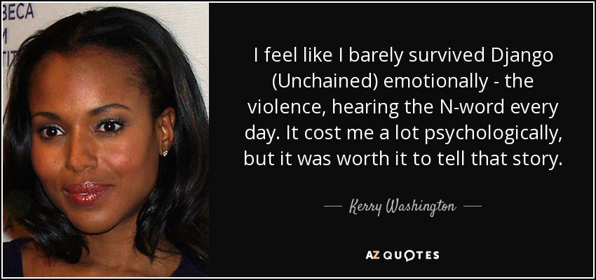 I feel like I barely survived Django (Unchained) emotionally - the violence, hearing the N-word every day. It cost me a lot psychologically, but it was worth it to tell that story. - Kerry Washington