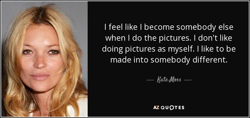 I feel like I become somebody else when I do the pictures. I don't like doing pictures as myself. I like to be made into somebody different. - Kate Moss