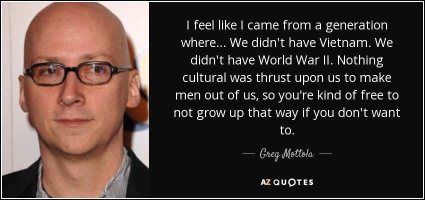 I feel like I came from a generation where... We didn't have Vietnam. We didn't have World War II. Nothing cultural was thrust upon us to make men out of us, so you're kind of free to not grow up that way if you don't want to. - Greg Mottola