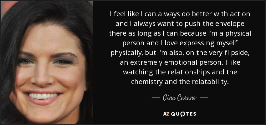 I feel like I can always do better with action and I always want to push the envelope there as long as I can because I'm a physical person and I love expressing myself physically, but I'm also, on the very flipside, an extremely emotional person. I like watching the relationships and the chemistry and the relatability. - Gina Carano