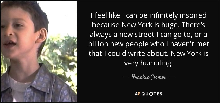 I feel like I can be infinitely inspired because New York is huge. There's always a new street I can go to, or a billion new people who I haven't met that I could write about. New York is very humbling. - Frankie Cosmos