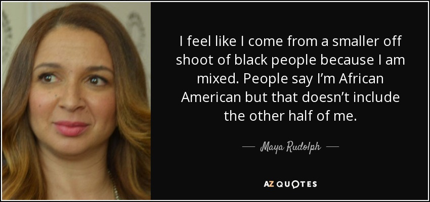 I feel like I come from a smaller off shoot of black people because I am mixed. People say I’m African American but that doesn’t include the other half of me. - Maya Rudolph