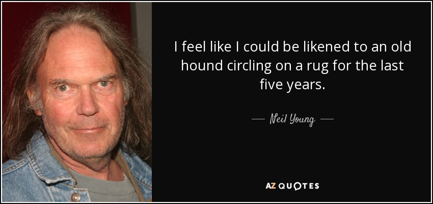 I feel like I could be likened to an old hound circling on a rug for the last five years. - Neil Young