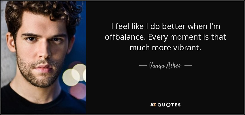 I feel like I do better when I'm offbalance. Every moment is that much more vibrant. - Vanya Asher
