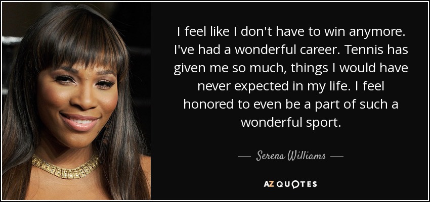 I feel like I don't have to win anymore. I've had a wonderful career. Tennis has given me so much, things I would have never expected in my life. I feel honored to even be a part of such a wonderful sport. - Serena Williams