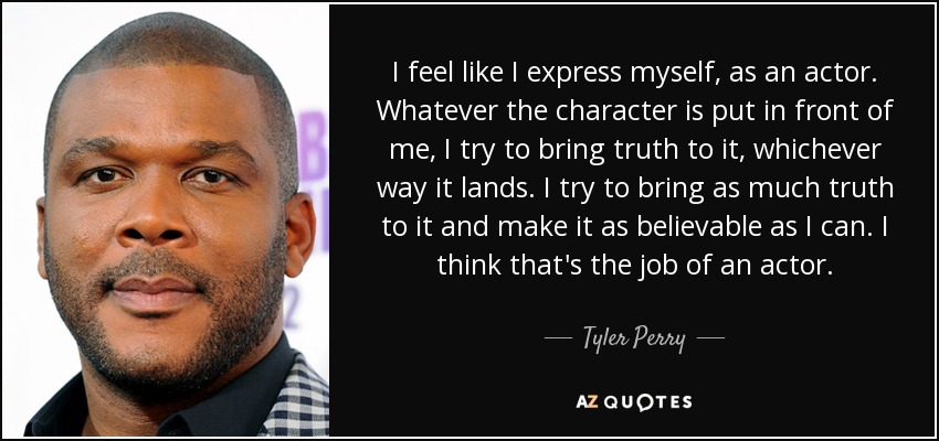 I feel like I express myself, as an actor. Whatever the character is put in front of me, I try to bring truth to it, whichever way it lands. I try to bring as much truth to it and make it as believable as I can. I think that's the job of an actor. - Tyler Perry