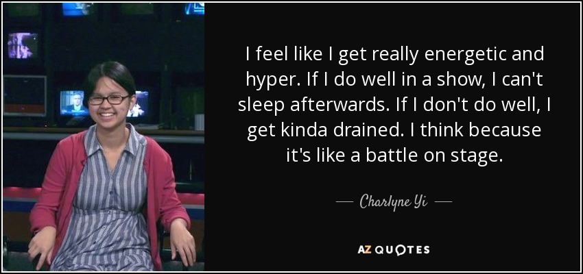 I feel like I get really energetic and hyper. If I do well in a show, I can't sleep afterwards. If I don't do well, I get kinda drained. I think because it's like a battle on stage. - Charlyne Yi