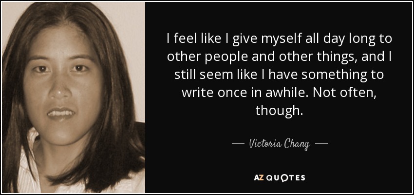 I feel like I give myself all day long to other people and other things, and I still seem like I have something to write once in awhile. Not often, though. - Victoria Chang