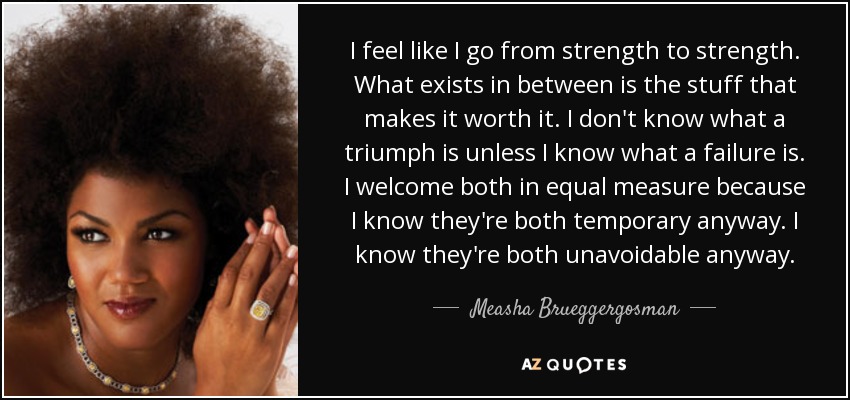 I feel like I go from strength to strength. What exists in between is the stuff that makes it worth it. I don't know what a triumph is unless I know what a failure is. I welcome both in equal measure because I know they're both temporary anyway. I know they're both unavoidable anyway. - Measha Brueggergosman