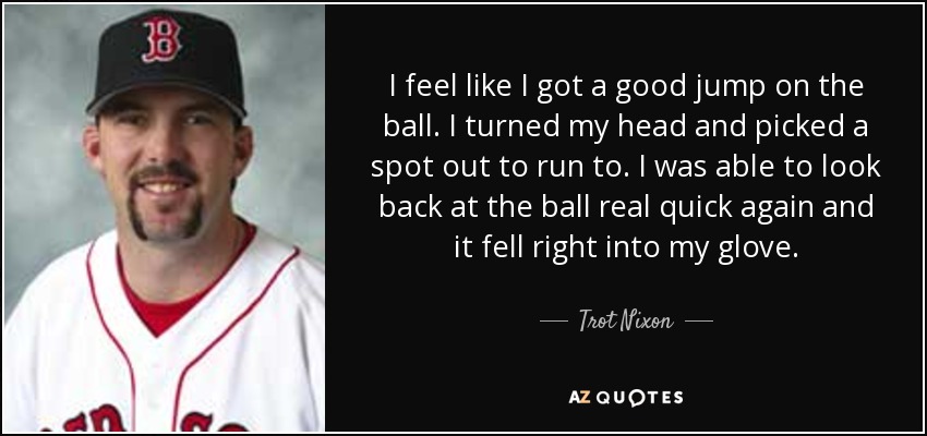 I feel like I got a good jump on the ball. I turned my head and picked a spot out to run to. I was able to look back at the ball real quick again and it fell right into my glove. - Trot Nixon