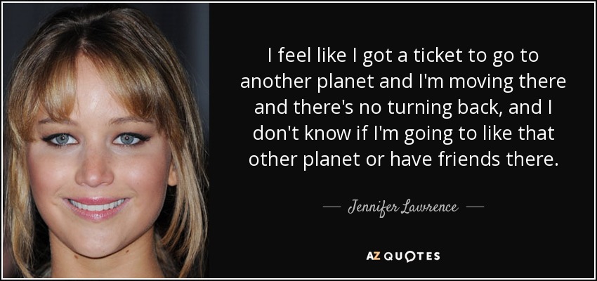 I feel like I got a ticket to go to another planet and I'm moving there and there's no turning back, and I don't know if I'm going to like that other planet or have friends there. - Jennifer Lawrence