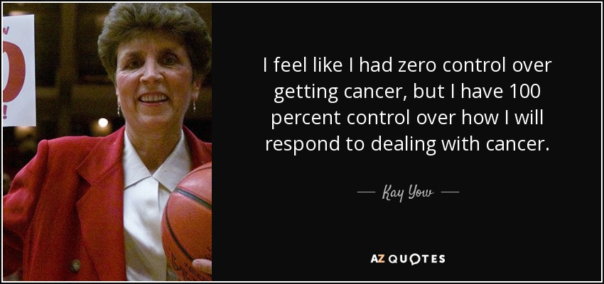 I feel like I had zero control over getting cancer, but I have 100 percent control over how I will respond to dealing with cancer. - Kay Yow