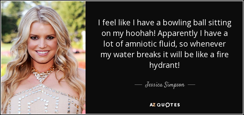 I feel like I have a bowling ball sitting on my hoohah! Apparently I have a lot of amniotic fluid, so whenever my water breaks it will be like a fire hydrant! - Jessica Simpson