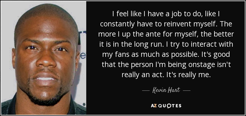 I feel like I have a job to do, like I constantly have to reinvent myself. The more I up the ante for myself, the better it is in the long run. I try to interact with my fans as much as possible. It's good that the person I'm being onstage isn't really an act. It's really me. - Kevin Hart