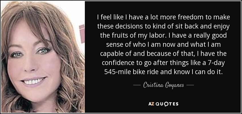 I feel like I have a lot more freedom to make these decisions to kind of sit back and enjoy the fruits of my labor. I have a really good sense of who I am now and what I am capable of and because of that, I have the confidence to go after things like a 7-day 545-mile bike ride and know I can do it. - Cristina Goyanes