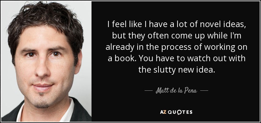 I feel like I have a lot of novel ideas, but they often come up while I'm already in the process of working on a book. You have to watch out with the slutty new idea. - Matt de la Pena