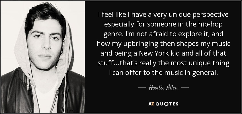 I feel like I have a very unique perspective especially for someone in the hip-hop genre. I'm not afraid to explore it, and how my upbringing then shapes my music and being a New York kid and all of that stuff...that's really the most unique thing I can offer to the music in general. - Hoodie Allen