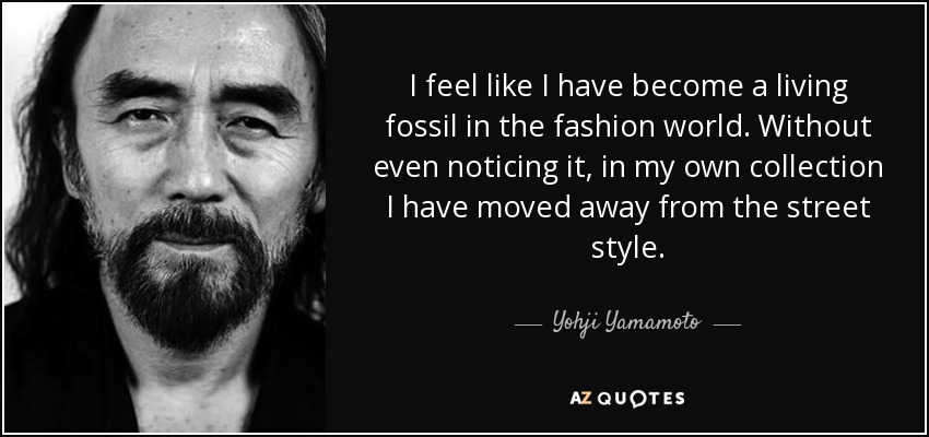 I feel like I have become a living fossil in the fashion world. Without even noticing it, in my own collection I have moved away from the street style. - Yohji Yamamoto