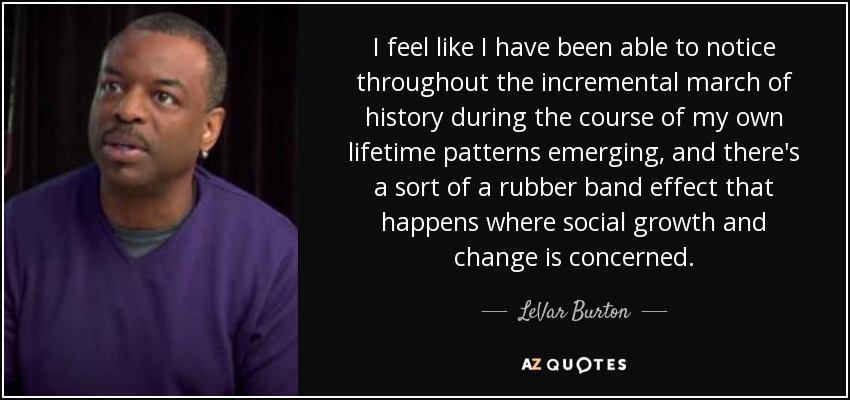 I feel like I have been able to notice throughout the incremental march of history during the course of my own lifetime patterns emerging, and there's a sort of a rubber band effect that happens where social growth and change is concerned. - LeVar Burton