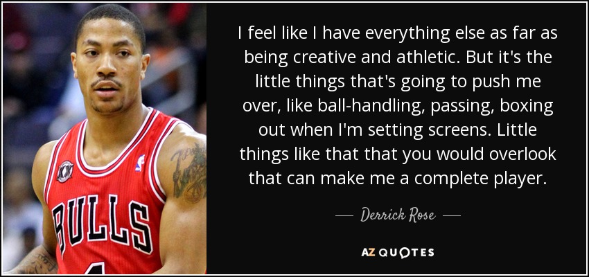 I feel like I have everything else as far as being creative and athletic. But it's the little things that's going to push me over, like ball-handling, passing, boxing out when I'm setting screens. Little things like that that you would overlook that can make me a complete player. - Derrick Rose