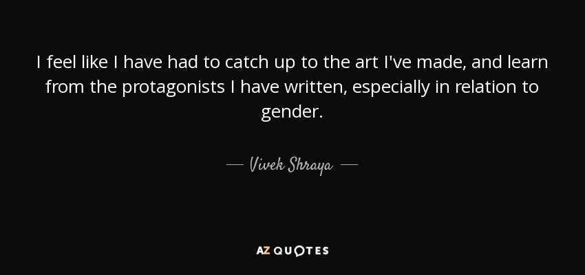 I feel like I have had to catch up to the art I've made, and learn from the protagonists I have written, especially in relation to gender. - Vivek Shraya