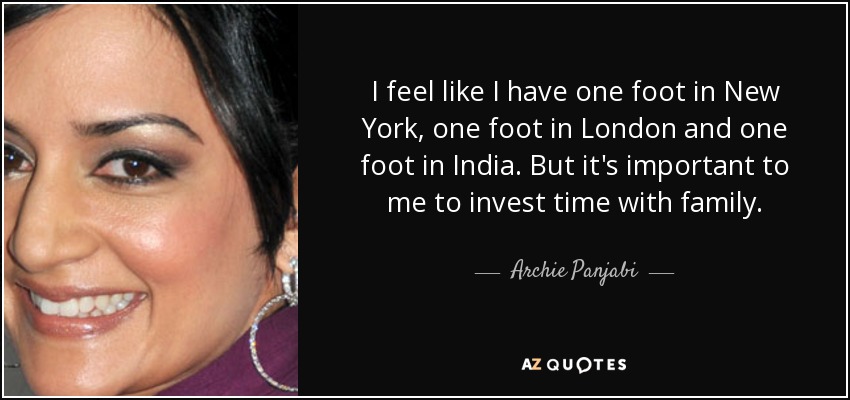 I feel like I have one foot in New York, one foot in London and one foot in India. But it's important to me to invest time with family. - Archie Panjabi