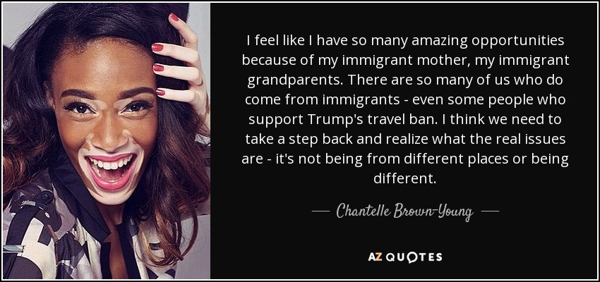 I feel like I have so many amazing opportunities because of my immigrant mother, my immigrant grandparents. There are so many of us who do come from immigrants - even some people who support Trump's travel ban. I think we need to take a step back and realize what the real issues are - it's not being from different places or being different. - Chantelle Brown-Young