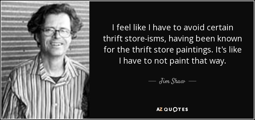 I feel like I have to avoid certain thrift store-isms, having been known for the thrift store paintings. It's like I have to not paint that way. - Jim Shaw