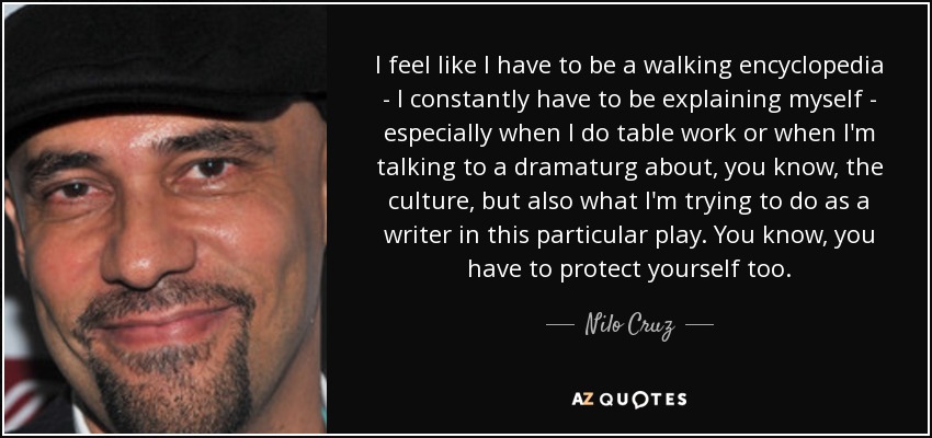 I feel like I have to be a walking encyclopedia - I constantly have to be explaining myself - especially when I do table work or when I'm talking to a dramaturg about, you know, the culture, but also what I'm trying to do as a writer in this particular play. You know, you have to protect yourself too. - Nilo Cruz