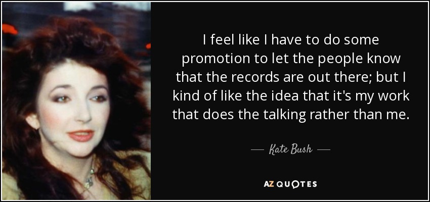 I feel like I have to do some promotion to let the people know that the records are out there; but I kind of like the idea that it's my work that does the talking rather than me. - Kate Bush
