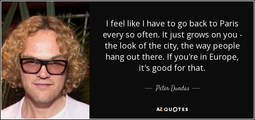 I feel like I have to go back to Paris every so often. It just grows on you - the look of the city, the way people hang out there. If you're in Europe, it's good for that. - Peter Dundas