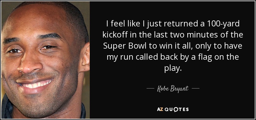 I feel like I just returned a 100-yard kickoff in the last two minutes of the Super Bowl to win it all, only to have my run called back by a flag on the play. - Kobe Bryant
